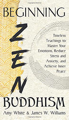 Beginning Zen Buddhism: Timeless Teachings To Master Your Emotions, Reduce Stress And Anxiety, And Achieve Inner Peace (Mindfulness And Minimalism) - 9781953036551