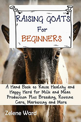 Raising Goats For Beginners: A Hand Book To Raise Healthy And Happy Herd For Milk And Meat Production Plus Breeding, Routine Care, Marketing And More - 9781952597916