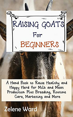 Raising Goats For Beginners: A Hand Book To Raise Healthy And Happy Herd For Milk And Meat Production Plus Breeding, Routine Care, Marketing And More - 9781952597930