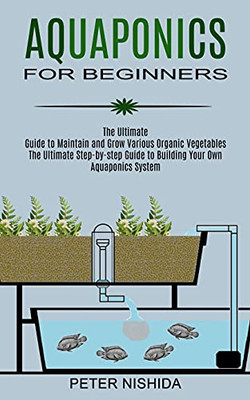 Aquaponics For Beginners: The Ultimate Step-By-Step Guide To Building Your Own Aquaponics System (The Ultimate Guide To Maintain And Grow Various Organic Vegetables)