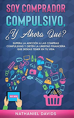 Soy Comprador Compulsivo, Â¿Y Ahora Quã©?: Supera La Adicciã³N A Las Compras Compulsivas Y Obtã©N La Libertad Financiera Que Deseas Tener En Tu Vida (Spanish Edition)