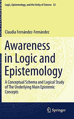 Awareness In Logic And Epistemology: A Conceptual Schema And Logical Study Of The Underlying Main Epistemic Concepts (Logic, Epistemology, And The Unity Of Science, 52)