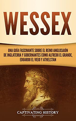 Wessex: Una Guã­A Fascinante Sobre El Reino Anglosajã³N De Inglaterra Y Gobernantes Como Alfredo El Grande, Eduardo El Viejo Y Athelstan (Spanish Edition) - 9781637163139