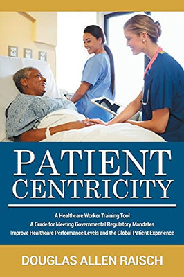 Patient Centricity: A Healthcare Training Tool A Guide For Meeting Governmental Regulatory Mandates Improve Healthcare Performance Levels And The Global Patient Experience