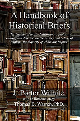 A Handbook Of Historical Briefs: Testimonies Of Learned Historians, Scholars, Editors, And Debaters On The History And Beliefs Of Baptists, The Majority Of Whom Are Baptists