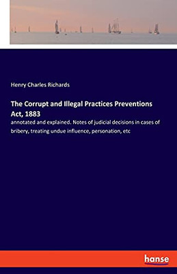 The Corrupt And Illegal Practices Preventions Act, 1883: Annotated And Explained. Notes Of Judicial Decisions In Cases Of Bribery, Treating Undue Influence, Personation, Etc