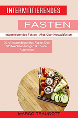 Intermittierendes Fasten: Durch Intermittierendes Fasten Den Stoffwechsel Anregen & Effektiv Abnehmen (Intermittierendes Fasten - Alles Über Kurzzeitfasten) (German Edition)