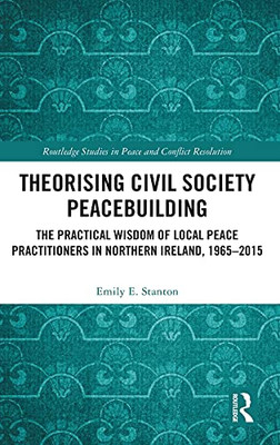 Theorising Civil Society Peacebuilding: The Practical Wisdom Of Local Peace Practitioners In Northern Ireland, 1965Â2015 (Routledge Studies In Peace And Conflict Resolution)