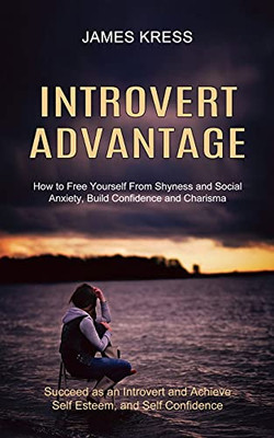 Introvert Advantage: How To Free Yourself From Shyness And Social Anxiety, Build Confidence And Charisma (Succeed As An Introvert And Achieve Self Esteem, And Self Confidence)