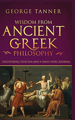 Wisdom From Ancient Greek Philosophy - Hardback Version: Uncovering Stoicism And A Daily Stoic Journal: A Collection Of Stoicism And Greek Philosophy (Stoicism And Daily Stoic)
