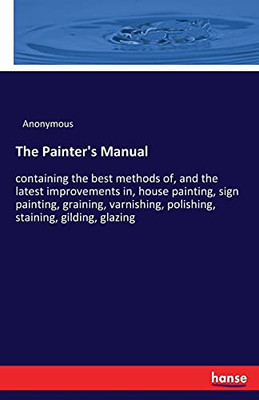 The Painter'S Manual: Containing The Best Methods Of, And The Latest Improvements In, House Painting, Sign Painting, Graining, Varnishing, Polishing, Staining, Gilding, Glazing