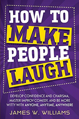How To Make People Laugh: Develop Confidence And Charisma, Master Improv Comedy, And Be More Witty With Anyone, Anytime, Anywhere (Communication Skills Training) - 9781953036520