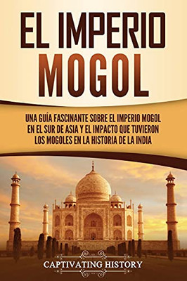 El Imperio Mogol: Una Guã­A Fascinante Sobre El Imperio Mogol En El Sur De Asia Y El Impacto Que Tuvieron Los Mogoles En La Historia De La India (Spanish Edition) - 9781637162873