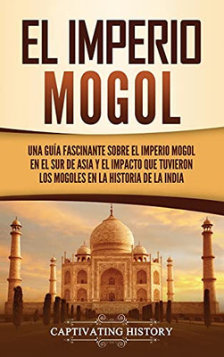 El Imperio Mogol: Una Guã­A Fascinante Sobre El Imperio Mogol En El Sur De Asia Y El Impacto Que Tuvieron Los Mogoles En La Historia De La India (Spanish Edition) - 9781637162934