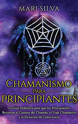 Chamanismo Para Principiantes: La Guã­A Definitiva Para Que Los Principiantes Recorran El Camino Del Chamã¡N, El Viaje Chamã¡Nico Y La Elevaciã³N De Consciencia (Spanish Edition)