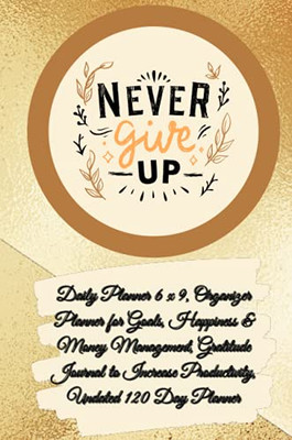 Daily Planner 6 X 9 - Never Give Up, Organizer Planner For Goals, Happiness & Money Management, Gratitude Journal To Increase Productivity, Undated 120 Day Planner - 9781291627770