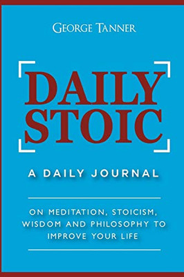 Daily Stoic: A Daily Journal: On Meditation, Stoicism, Wisdom And Philosophy To Improve Your Life: A Daily Journal: On Meditation, Stoicism, Wisdom And Philosophy To Improve Your Life