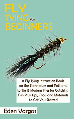 Fly Tying For Beginners: A Fly Tying Instruction Book On The Techniques And Patterns To Tie 15 Modern Flies For Catching Fish Plus Tips, Tools And Materials To Get You Started - 9781952597794
