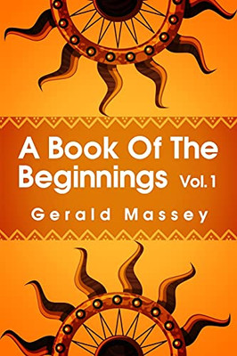 A Book Of The Beginnings Volume 1: Concerning An Attempt To Recover And Reconstitute The Lost Origines Of The Myths And Mysteries, Types And Symbols, ... And Africa As The Birthplace Paperback