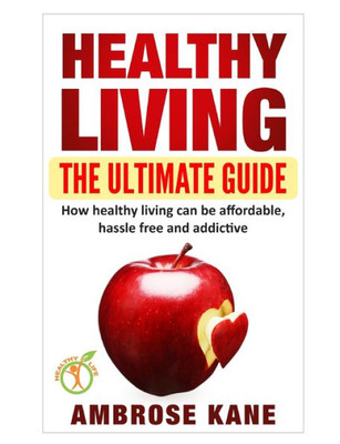 Healthy Living: The Ultimate Guide: How Healthy Living Can Be Affordable, Hassle Free and Addictive