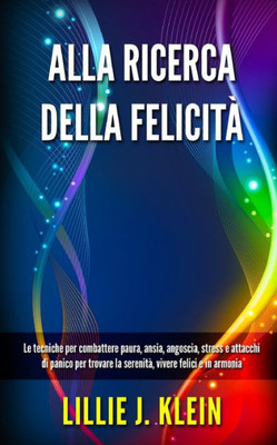 Alla Ricerca Della FelicitÃ : Le tecniche per combattere paura, ansia, angoscia, stress e attacchi di panico per trovare la serenitÃ , vivere felici