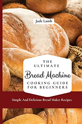 The Ultimate Bread Machine Cooking Guide For Beginners: Simple And Delicious Bread Maker Recipes - 9781802697599