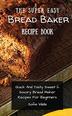 The Super Easy Bread Baker Recipe Book: Quick And Tasty Sweet & Savory Bread Maker Recipes For Beginners - 9781802697964