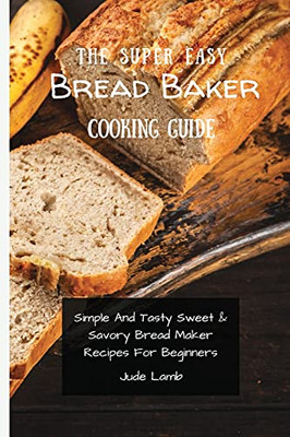 The Super Easy Bread Baker Cooking Guide: Simple And Tasty Sweet & Savory Bread Maker Recipes For Beginners - 9781802697759