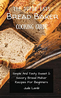 The Super Easy Bread Baker Cooking Guide: Simple And Tasty Sweet & Savory Bread Maker Recipes For Beginners - 9781802697766