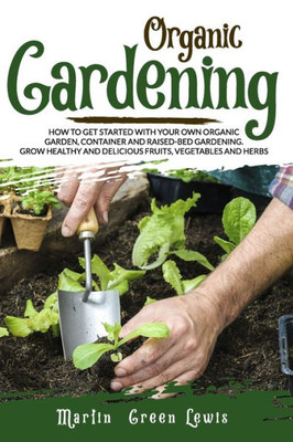 Organic Gardening: How To Get Started With Your Own Organic Garden, Container And Raised-Bed Gardening. Grow Healthy And Delicious Fruits