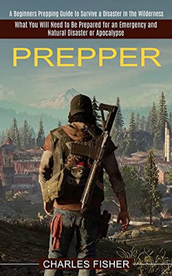 Prepper: What You Will Need To Be Prepared For An Emergency And Natural Disaster Or Apocalypse (A Beginners Prepping Guide To Survive A Disaster In The Wilderness) - 9781774851128