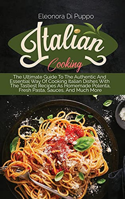 Italian Cooking: The Ultimate Guide To The Authentic And Essential Way Of Cooking Italian Dishes With The Tastiest Recipes As Homemade Polenta, Fresh Pasta, Sauces, And Much More - 9781801770880