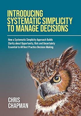 Introducing Systematic Simplicity To Manage Decisions: How A Systematic Simplicity Approach Builds Clarity About Opportunity, Risk And Uncertainty Essential To All Best Practice Decision Making - 9781914195457
