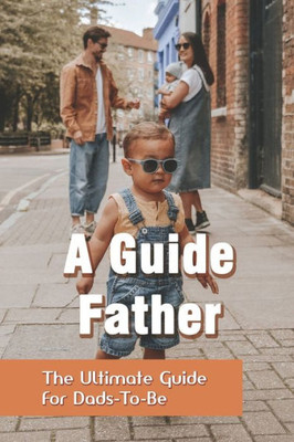 A Guide Father: The Ultimate Guide For Dads-To-Be: How To Work Parents Manage