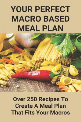 Your Perfect Macro Based Meal Plan: Over 250 Recipes To Create A Meal Plan That Fits Your Macros: Macro Diet Plan
