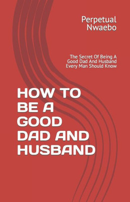 How to Be a Good Dad and Husband: The Secret Of Being A Good Dad And Husband Every Man Should Know