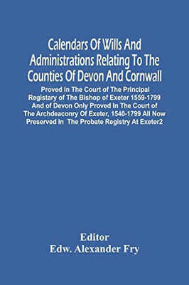 Calendars Of Wills And Administrations Relating To The Counties Of Devon And Cornwall, Proved In The Court Of The Principal Registary Of The Bishop Of ... Archdeaconry Of Exeter, 1540-1799 All Now P