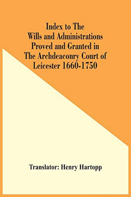 Index To The Wills And Administrations Proved And Granted In The Archdeaconry Court Of Leicester 1660-1750