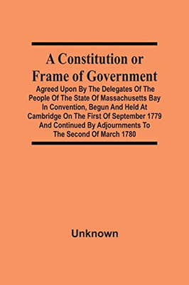 A Constitution Or Frame Of Government: Agreed Upon By The Delegates Of The People Of The State Of Massachusetts Bay In Convention, Begun And Held At ... By Adjournments To The Second Of March 1780