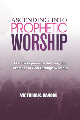 Ascending Into Prophetic Worship: How to Experience the Tangible Presence of God through Worship