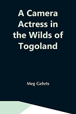 A Camera Actress In The Wilds Of Togoland: The Adventures, Observations & Experiences Of A Cinematograph Actress In West African Forests Whilst ... Woman In Anglo-African Cinematograph Dramas