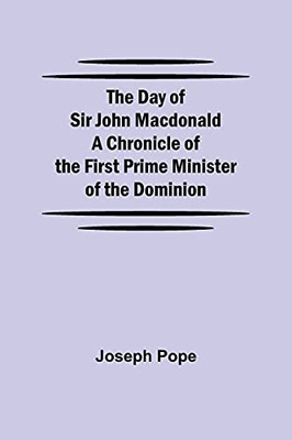 The Day Of Sir John Macdonald A Chronicle Of The First Prime Minister Of The Dominion