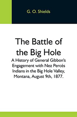 The Battle Of The Big Hole; A History Of General Gibbon'S Engagement With Nez Perc??S Indians In The Big Hole Valley, Montana, August 9Th, 1877.
