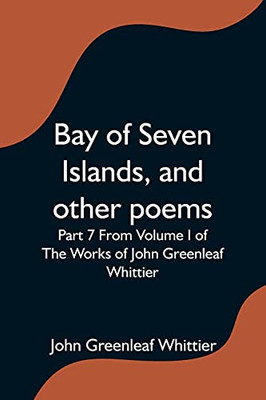 Bay Of Seven Islands, And Other Poems; Part 7 From Volume I Of The Works Of John Greenleaf Whittier