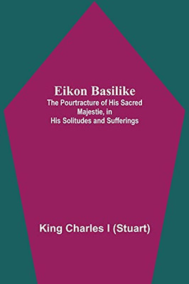 Eikon Basilike; The Pourtracture Of His Sacred Majestie, In His Solitudes And Sufferings