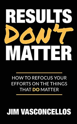 Results Don't Matter: How to Refocus Your Efforts on the Things that Do Matter