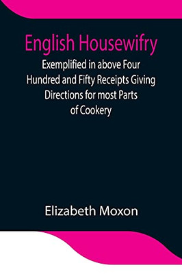 English Housewifry; Exemplified In Above Four Hundred And Fifty Receipts Giving Directions For Most Parts Of Cookery