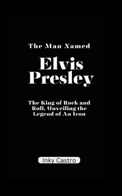 The Man Named Elvis Presley: The King of Rock and Roll, Unveiling the Legend of An Icon.
