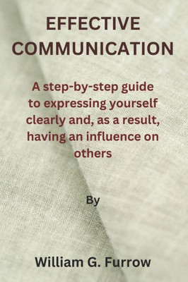 Effective Communication: A step-by-step guide to expressing yourself clearly and, as a result, having an influence on others