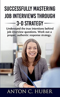 Successfully Mastering Job Interviews Through 3-D Strategy: Understand The True Intentions Behind Job Interview Questions. Work Out A Proper, Authentic Response Strategy.